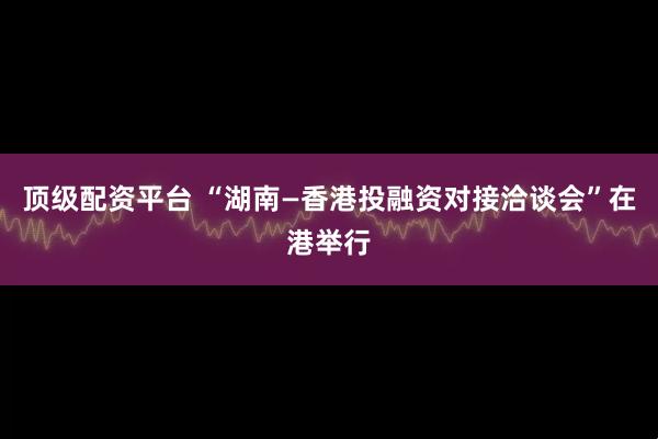 顶级配资平台 “湖南—香港投融资对接洽谈会”在港举行