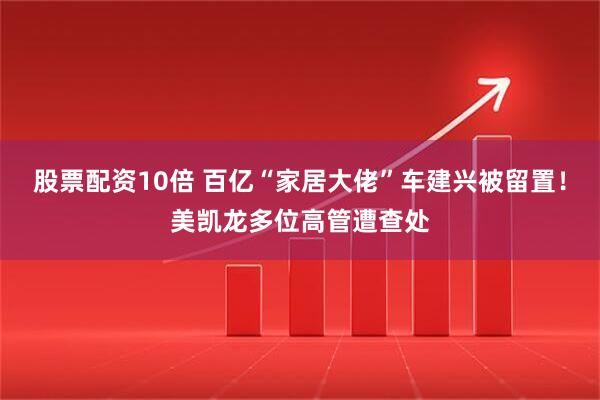 股票配资10倍 百亿“家居大佬”车建兴被留置！美凯龙多位高管遭查处
