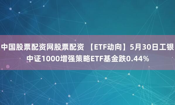 中国股票配资网股票配资 【ETF动向】5月30日工银中证1000增强策略ETF基金跌0.44%