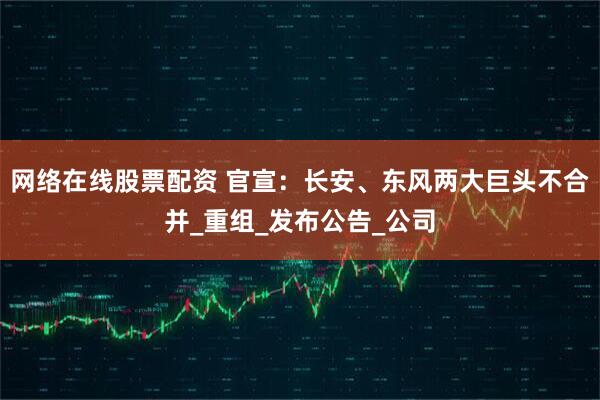 网络在线股票配资 官宣：长安、东风两大巨头不合并_重组_发布公告_公司