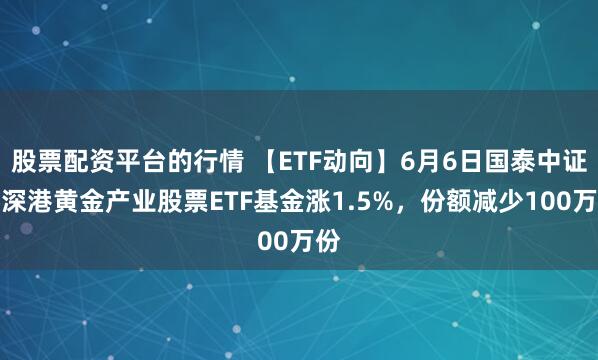 股票配资平台的行情 【ETF动向】6月6日国泰中证沪深港黄金产业股票ETF基金涨1.5%，份额减少100万份