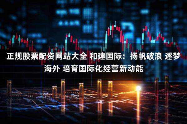 正规股票配资网站大全 和建国际：扬帆破浪 逐梦海外 培育国际化经营新动能