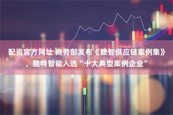 配资官方网址 商务部发布《数智供应链案例集》，酷特智能入选“十大典型案例企业”