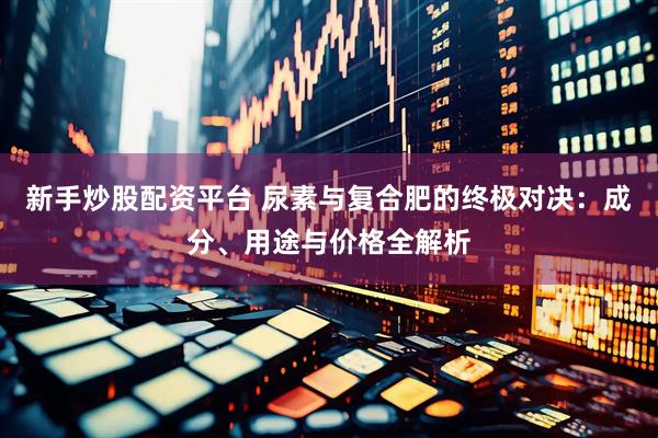 新手炒股配资平台 尿素与复合肥的终极对决：成分、用途与价格全解析