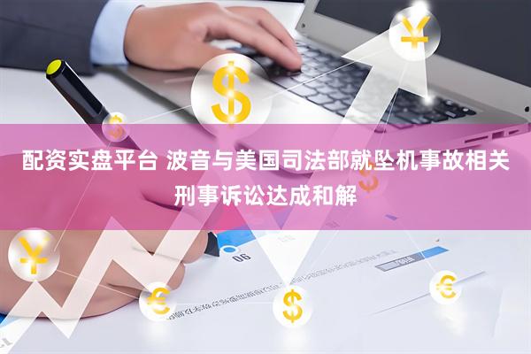 配资实盘平台 波音与美国司法部就坠机事故相关刑事诉讼达成和解