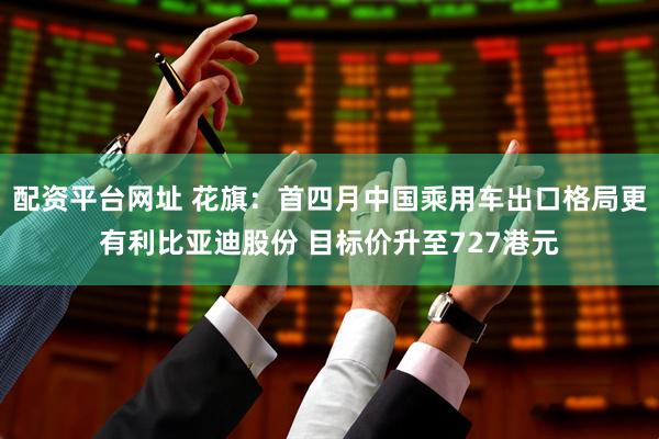 配资平台网址 花旗：首四月中国乘用车出口格局更有利比亚迪股份 目标价升至727港元