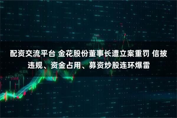 配资交流平台 金花股份董事长遭立案重罚 信披违规、资金占用、募资炒股连环爆雷
