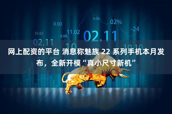 网上配资的平台 消息称魅族 22 系列手机本月发布，全新开模“真小尺寸新机”