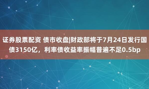 证券股票配资 债市收盘|财政部将于7月24日发行国债3150亿，利率债收益率振幅普遍不足0.5bp