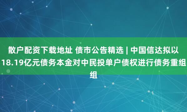 散户配资下载地址 债市公告精选 | 中国信达拟以18.19亿元债务本金对中民投单户债权进行债务重组
