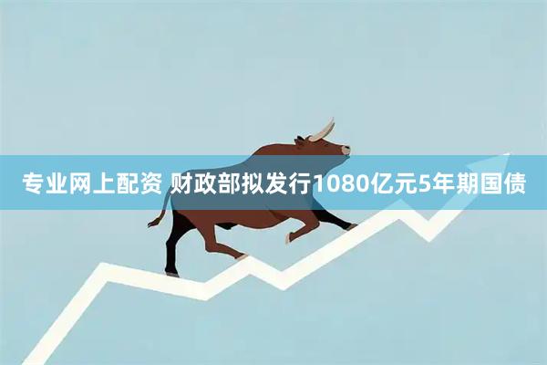 专业网上配资 财政部拟发行1080亿元5年期国债