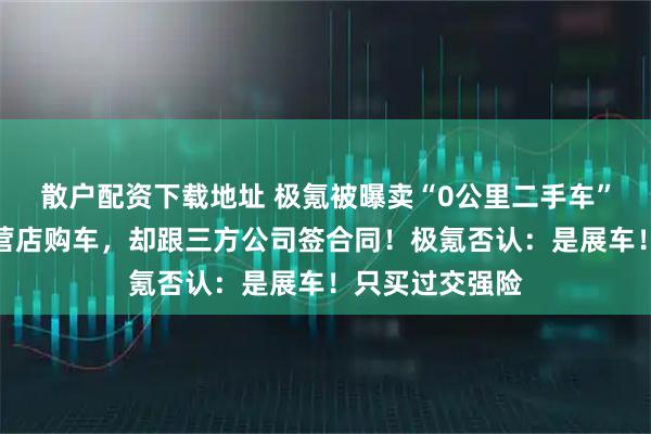 散户配资下载地址 极氪被曝卖“0公里二手车”：消费者在直营店购车，却跟三方公司签合同！极氪否认：是展车！只买过交强险