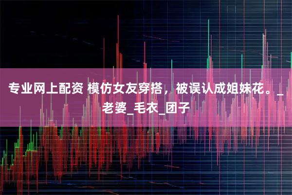 专业网上配资 模仿女友穿搭，被误认成姐妹花。_老婆_毛衣_团子