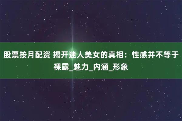 股票按月配资 揭开迷人美女的真相：性感并不等于裸露_魅力_内涵_形象